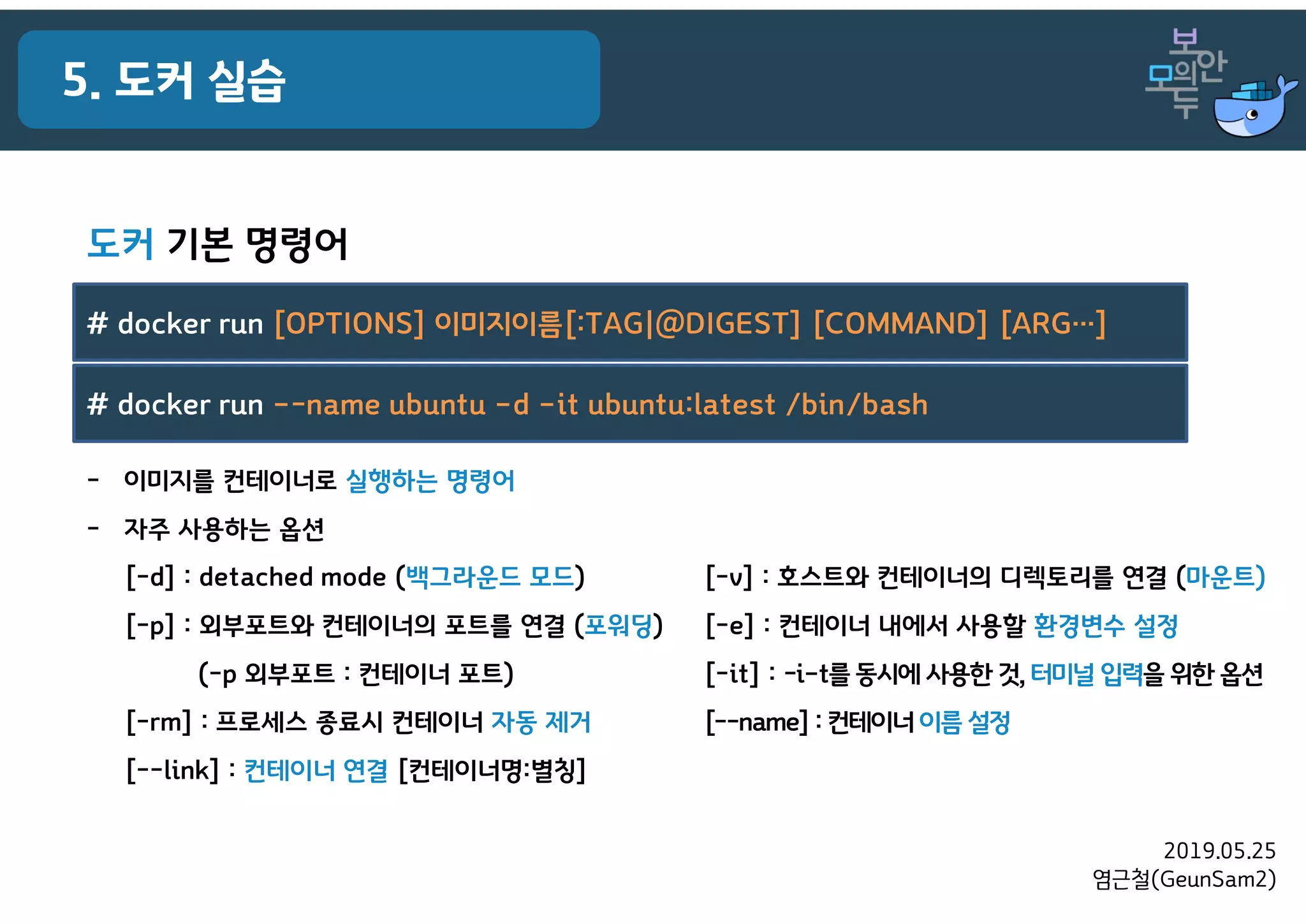 2019.05.25
염근철(GeunSam2)
5. 도커 실습
- 이미지를 컨테이너로 실행하는 명령어
- 자주 사용하는 옵션
[-d] : detached mode (백그라운드 모드)
[-p] : 외부포트와 컨테이너의 포트를 연결 (포워딩)
(-p 외부포트 : 컨테이너 포트)
[-rm] : 프로세스 종료시 컨테이너 자동 제거
[--link] : 컨테이너 연결 [컨테이너명:별칭]
# docker run [OPTIONS] 이미지이름[:TAG|@DIGEST] [COMMAND] [ARG…]
# docker run –-name ubuntu –d –it ubuntu:latest /bin/bash
[-v] : 호스트와 컨테이너의 디렉토리를 연결 (마운트)
[-e] : 컨테이너 내에서 사용할 환경변수 설정
[-it] : -i–t를 동시에 사용한 것, 터미널 입력을 위한 옵션
[--name]: 컨테이너 이름 설정
도커 기본 명령어
 