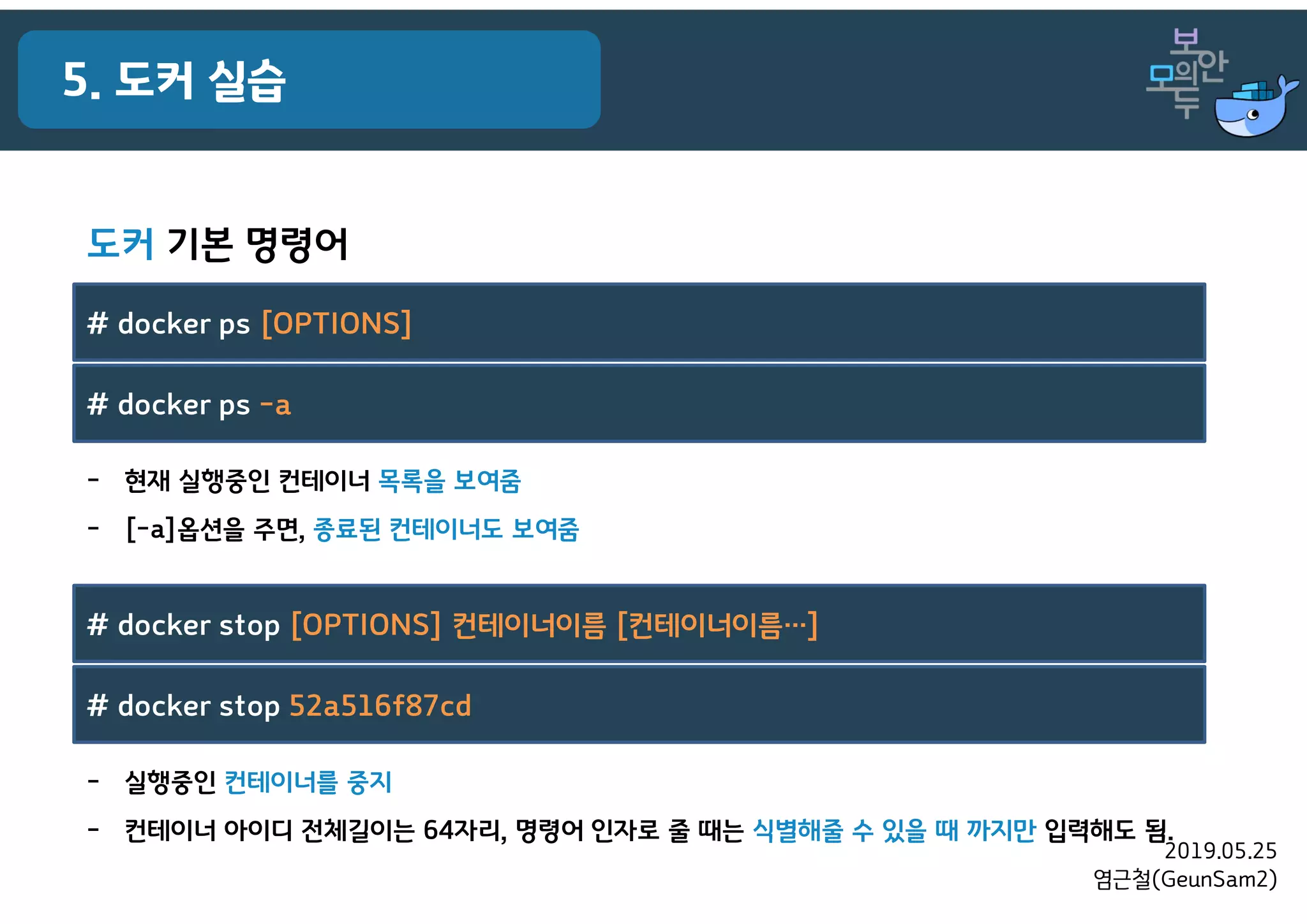 2019.05.25
염근철(GeunSam2)
5. 도커 실습
- 실행중인 컨테이너를 중지
- 컨테이너 아이디 전체길이는 64자리, 명령어 인자로 줄 때는 식별해줄 수 있을 때 까지만 입력해도 됨.
# docker stop [OPTIONS] 컨테이너이름 [컨테이너이름…]
# docker stop 52a516f87cd
- 현재 실행중인 컨테이너 목록을 보여줌
- [-a]옵션을 주면, 종료된 컨테이너도 보여줌
# docker ps [OPTIONS]
# docker ps -a
도커 기본 명령어
 