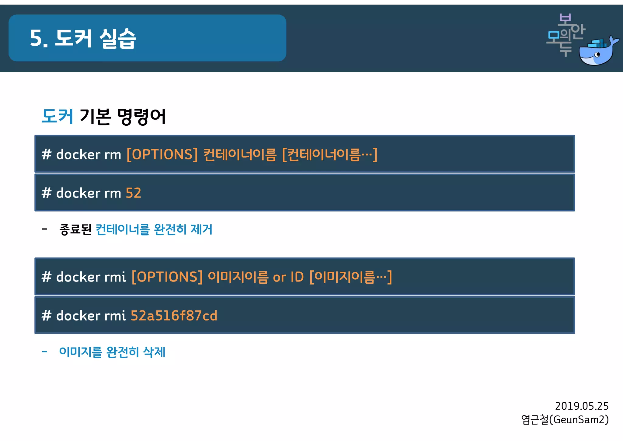 2019.05.25
염근철(GeunSam2)
5. 도커 실습
- 이미지를 완전히 삭제
# docker rmi [OPTIONS] 이미지이름 or ID [이미지이름…]
# docker rmi 52a516f87cd
- 종료된 컨테이너를 완전히 제거
# docker rm [OPTIONS] 컨테이너이름 [컨테이너이름…]
# docker rm 52
도커 기본 명령어
 