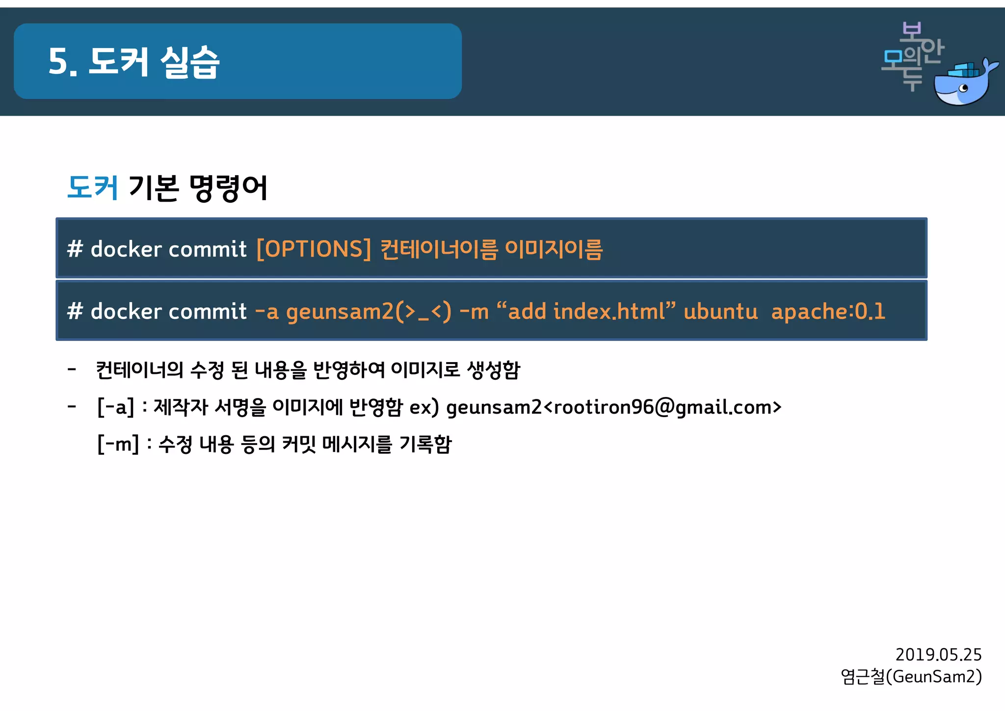 2019.05.25
염근철(GeunSam2)
5. 도커 실습
- 컨테이너의 수정 된 내용을 반영하여 이미지로 생성함
- [-a] : 제작자 서명을 이미지에 반영함 ex) geunsam2<rootiron96@gmail.com>
[-m] : 수정 내용 등의 커밋 메시지를 기록함
# docker commit [OPTIONS] 컨테이너이름 이미지이름
# docker commit -a geunsam2(>_<) -m “add index.html” ubuntu apache:0.1
도커 기본 명령어
 