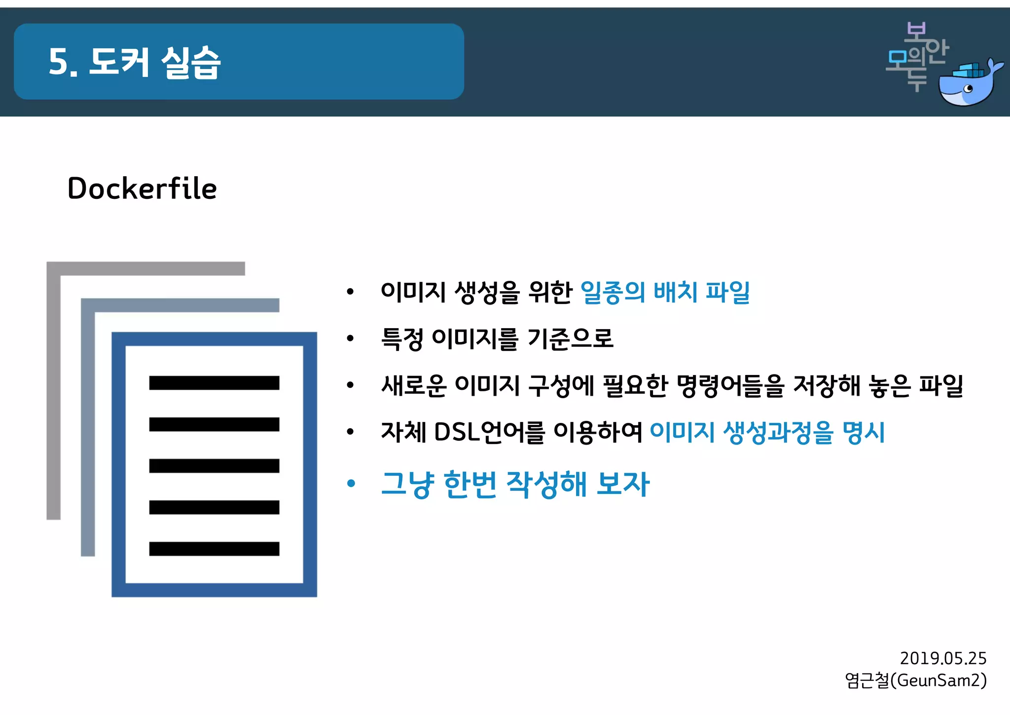 2019.05.25
염근철(GeunSam2)
5. 도커 실습
Dockerfile
• 이미지 생성을 위한 일종의 배치 파일
• 특정 이미지를 기준으로
• 새로운 이미지 구성에 필요한 명령어들을 저장해 놓은 파일
• 자체 DSL언어를 이용하여 이미지 생성과정을 명시
• 그냥 한번 작성해 보자
 