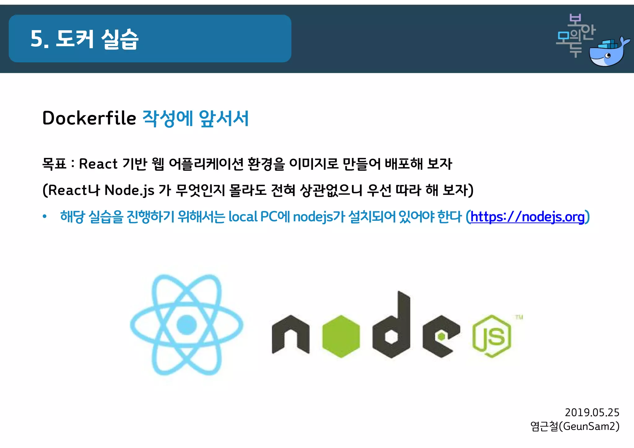 2019.05.25
염근철(GeunSam2)
5. 도커 실습
Dockerfile 작성에 앞서서
목표 : React 기반 웹 어플리케이션 환경을 이미지로 만들어 배포해 보자
(React나 Node.js 가 무엇인지 몰라도 전혀 상관없으니 우선 따라 해 보자)
• 해당 실습을 진행하기 위해서는 local PC에 nodejs가설치되어 있어야 한다 (https://nodejs.org)
 
