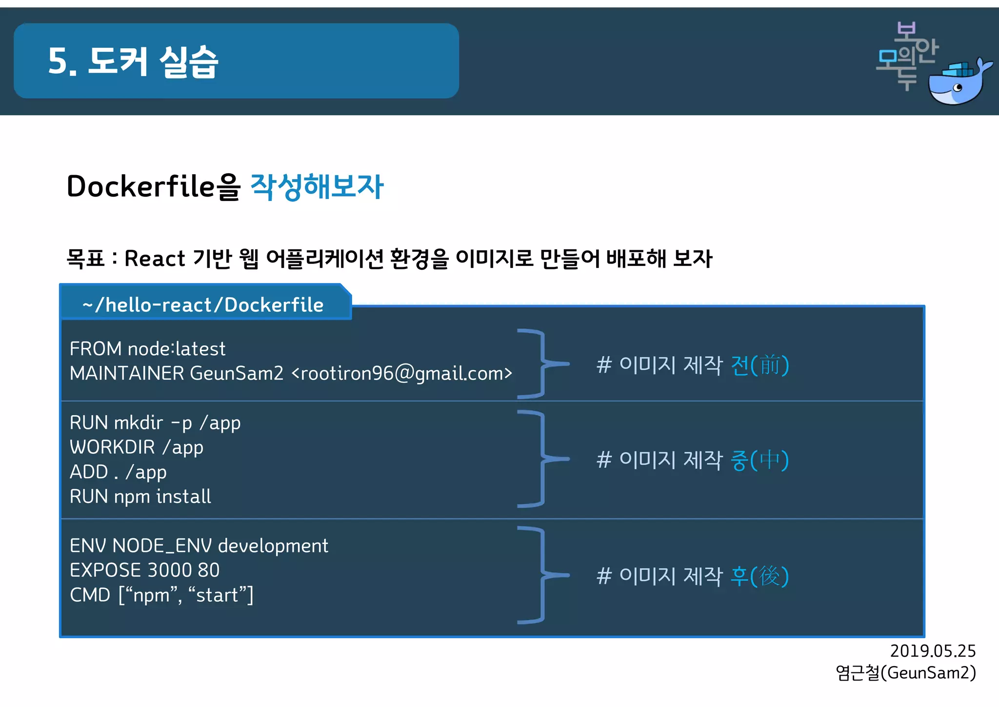 2019.05.25
염근철(GeunSam2)
5. 도커 실습
Dockerfile을 작성해보자
목표 : React 기반 웹 어플리케이션 환경을 이미지로 만들어 배포해 보자
FROM node:latest
MAINTAINER GeunSam2 <rootiron96@gmail.com>
RUN mkdir –p /app
WORKDIR /app
ADD . /app
RUN npm install
ENV NODE_ENV development
EXPOSE 3000 80
CMD [“npm”, “start”]
~/hello-react/Dockerfile
# 이미지 제작 전(前)
# 이미지 제작 중(中)
# 이미지 제작 후(後)
 