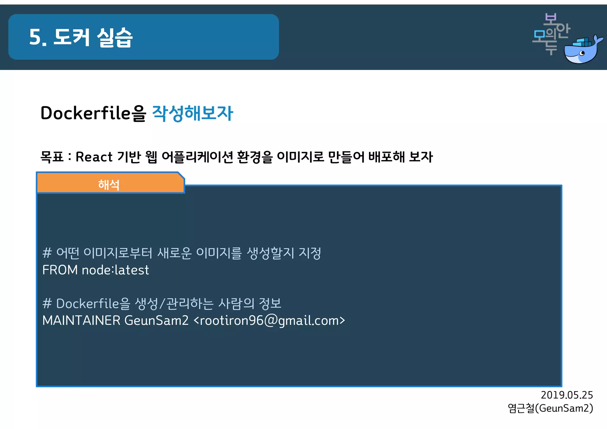 2019.05.25
염근철(GeunSam2)
5. 도커 실습
목표 : React 기반 웹 어플리케이션 환경을 이미지로 만들어 배포해 보자
# 어떤 이미지로부터 새로운 이미지를 생성할지 지정
FROM node:latest
# Dockerfile을 생성/관리하는 사람의 정보
MAINTAINER GeunSam2 <rootiron96@gmail.com>
해석
Dockerfile을 작성해보자
 