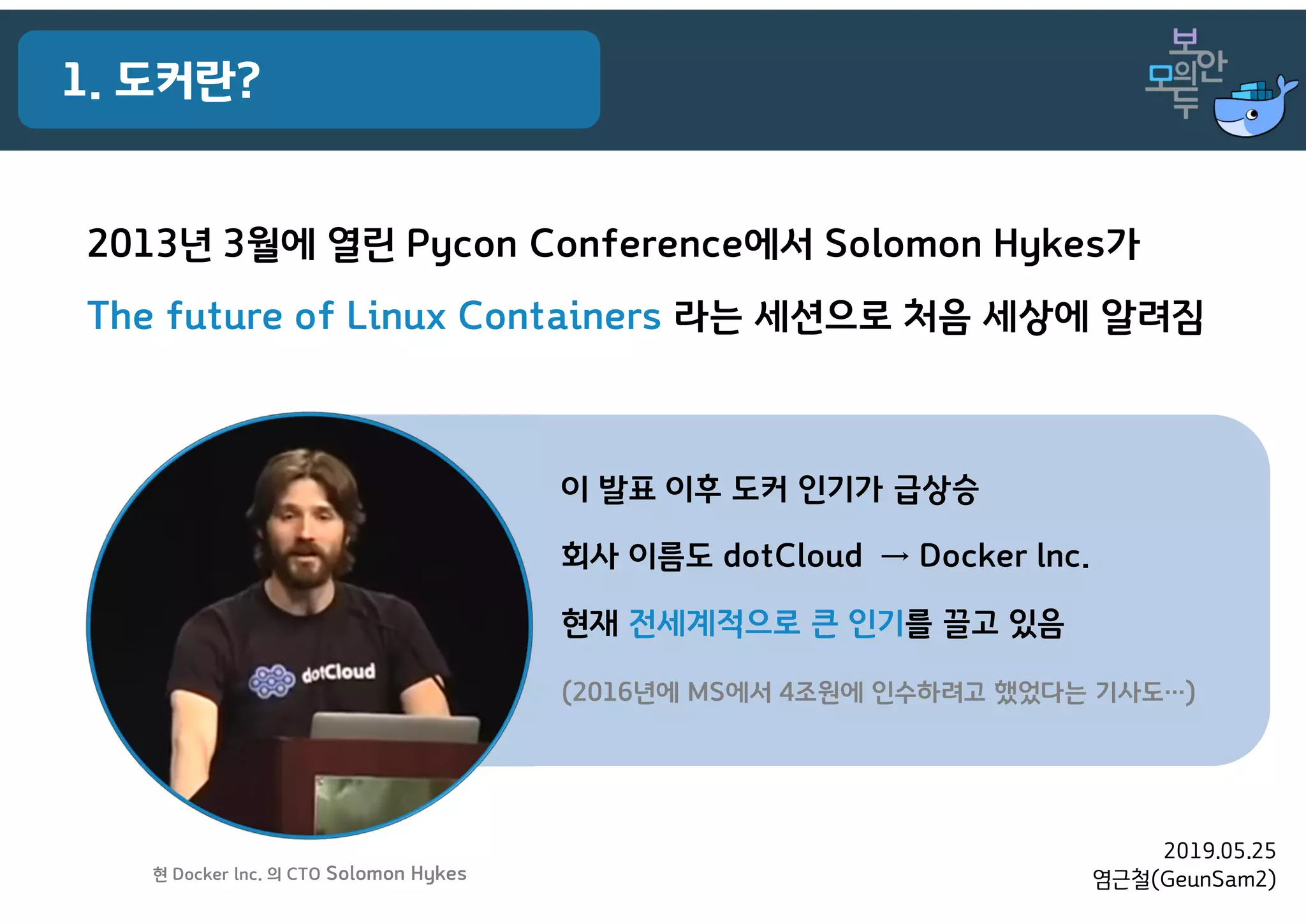 2019.05.25
염근철(GeunSam2)
1. 도커란?
2013년 3월에 열린 Pycon Conference에서 Solomon Hykes가
The future of Linux Containers 라는 세션으로 처음 세상에 알려짐
이 발표 이후 도커 인기가 급상승
회사 이름도 dotCloud → Docker lnc.
현재 전세계적으로 큰 인기를 끌고 있음
(2016년에 MS에서 4조원에 인수하려고 했었다는 기사도…)
현 Docker lnc. 의 CTO Solomon Hykes
 