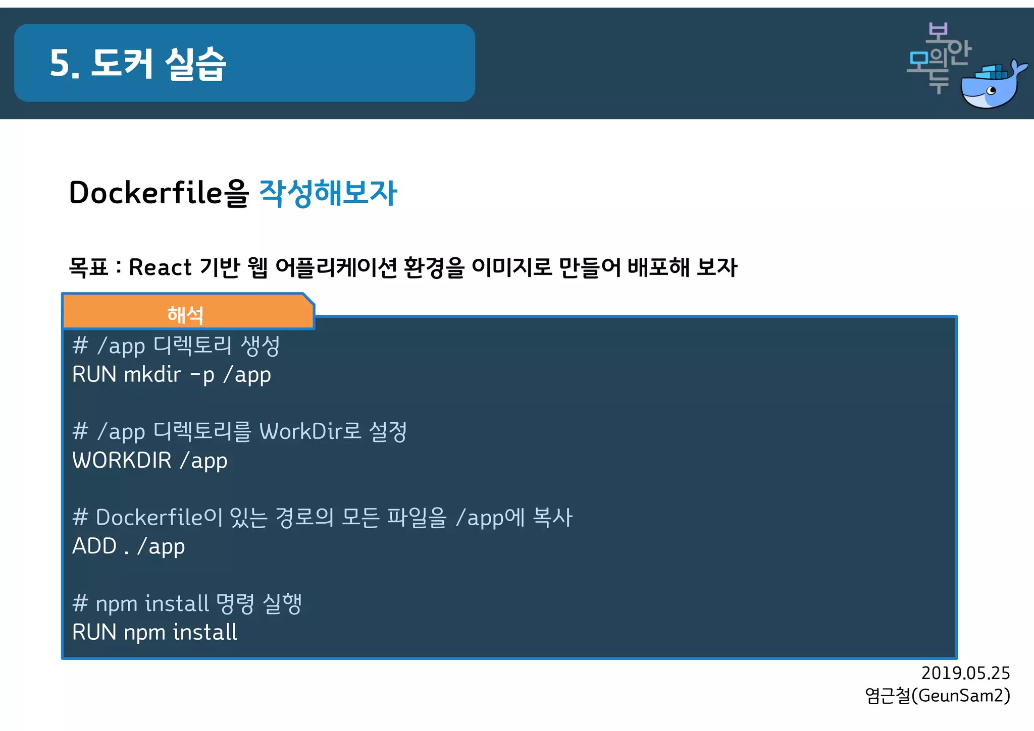 2019.05.25
염근철(GeunSam2)
5. 도커 실습
목표 : React 기반 웹 어플리케이션 환경을 이미지로 만들어 배포해 보자
# /app 디렉토리 생성
RUN mkdir –p /app
# /app 디렉토리를 WorkDir로 설정
WORKDIR /app
# Dockerfile이 있는 경로의 모든 파일을 /app에 복사
ADD . /app
# npm install 명령 실행
RUN npm install
해석
Dockerfile을 작성해보자
 