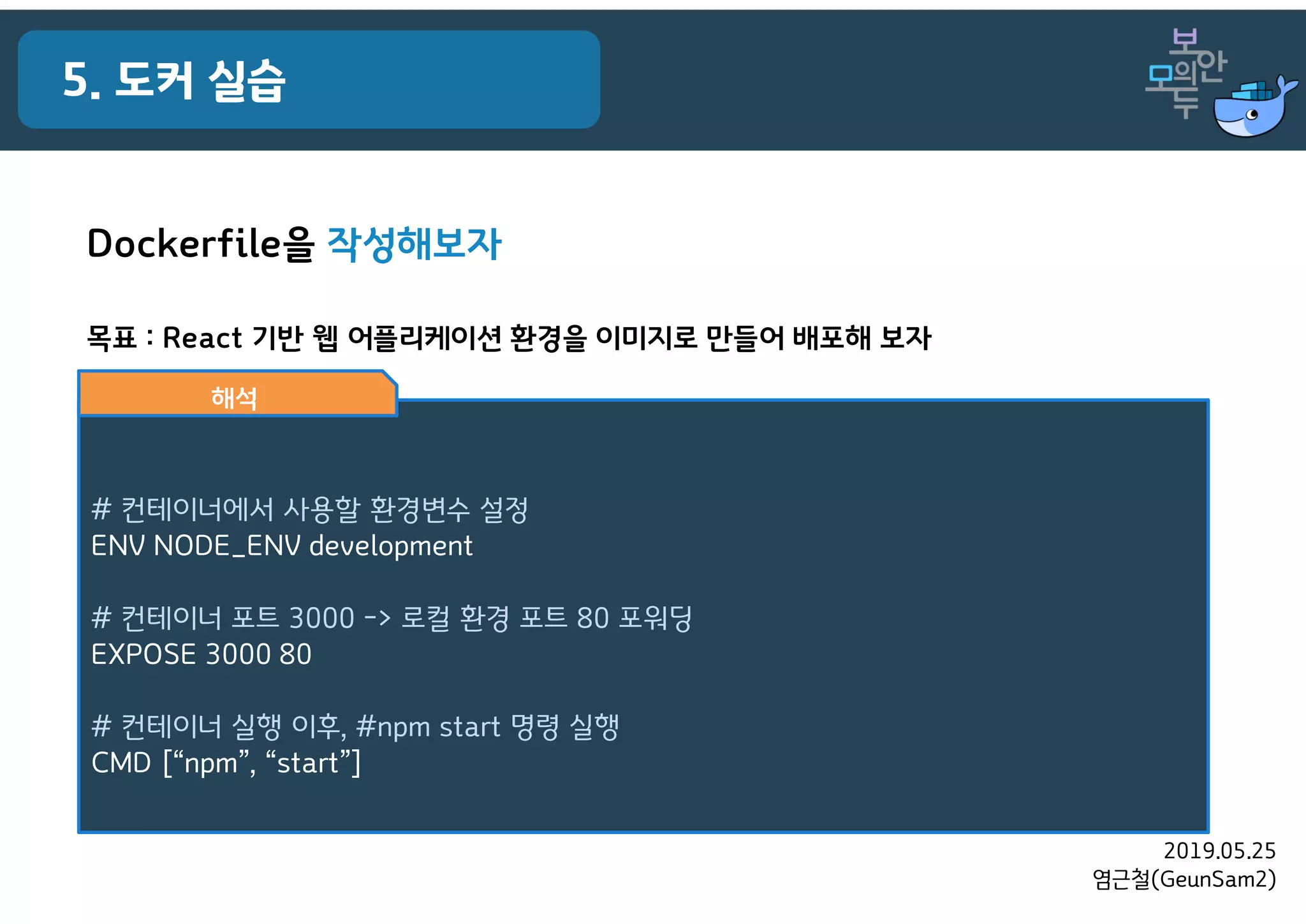 2019.05.25
염근철(GeunSam2)
5. 도커 실습
목표 : React 기반 웹 어플리케이션 환경을 이미지로 만들어 배포해 보자
# 컨테이너에서 사용할 환경변수 설정
ENV NODE_ENV development
# 컨테이너 포트 3000 -> 로컬 환경 포트 80 포워딩
EXPOSE 3000 80
# 컨테이너 실행 이후, #npm start 명령 실행
CMD [“npm”, “start”]
해석
Dockerfile을 작성해보자
 