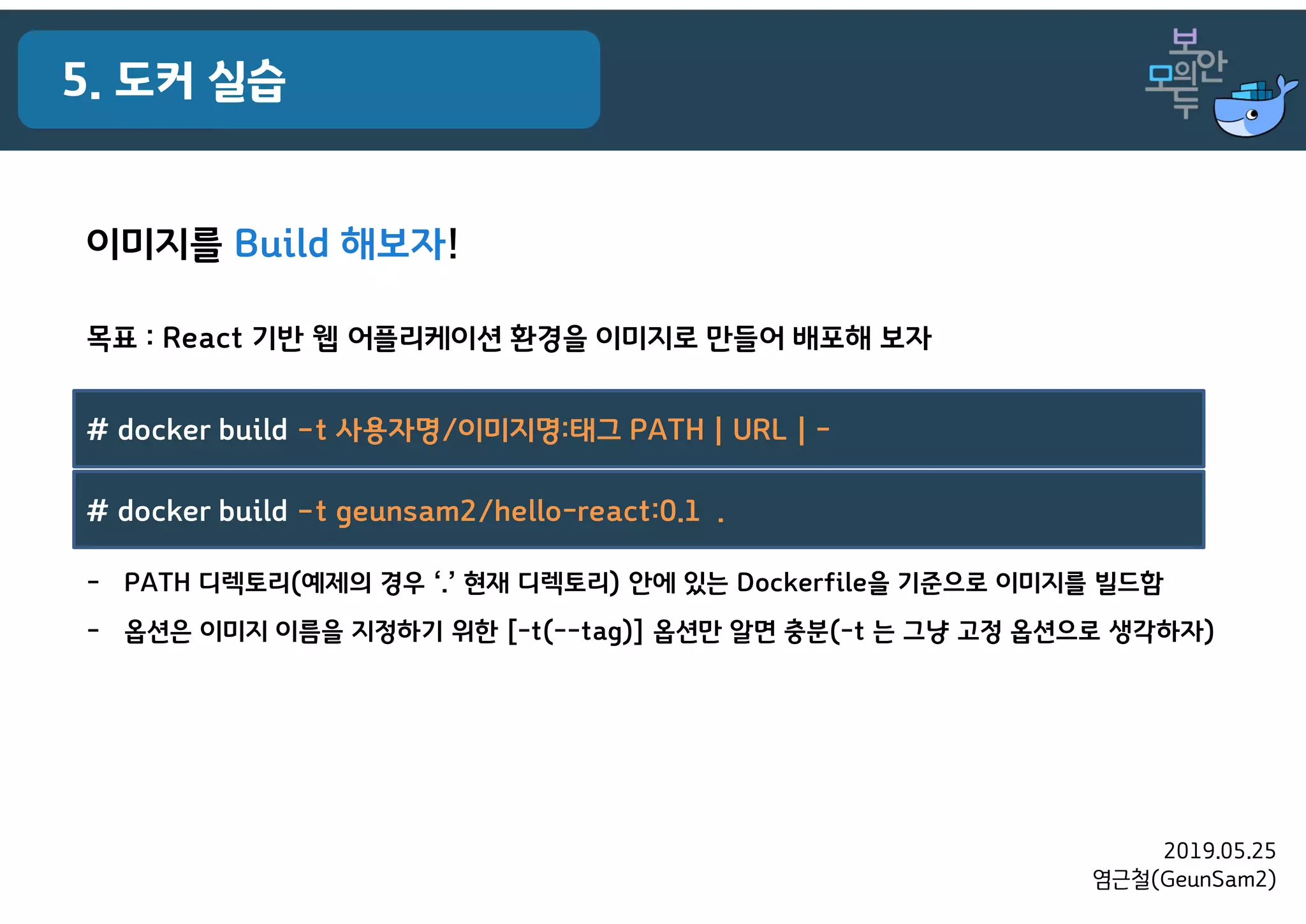 2019.05.25
염근철(GeunSam2)
5. 도커 실습
목표 : React 기반 웹 어플리케이션 환경을 이미지로 만들어 배포해 보자
- PATH 디렉토리(예제의 경우 ‘.’ 현재 디렉토리) 안에 있는 Dockerfile을 기준으로 이미지를 빌드함
- 옵션은 이미지 이름을 지정하기 위한 [-t(--tag)] 옵션만 알면 충분(-t 는 그냥 고정 옵션으로 생각하자)
이미지를 Build 해보자!
# docker build –t 사용자명/이미지명:태그 PATH | URL | -
# docker build –t geunsam2/hello-react:0.1 .
 