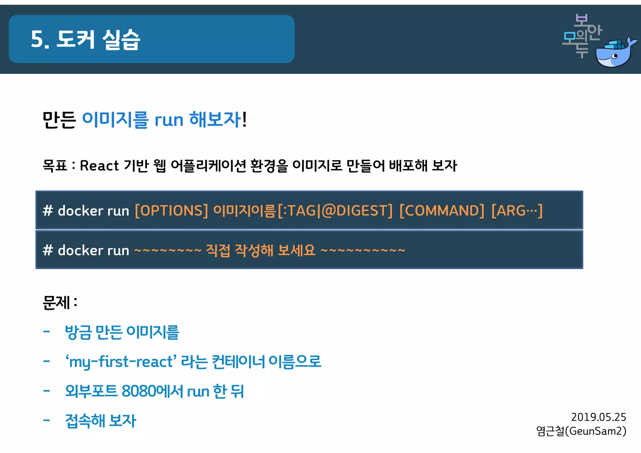 2019.05.25
염근철(GeunSam2)
5. 도커 실습
목표 : React 기반 웹 어플리케이션 환경을 이미지로 만들어 배포해 보자
만든 이미지를 run 해보자!
# docker run [OPTIONS] 이미지이름[:TAG|@DIGEST] [COMMAND] [ARG…]
# docker run ~~~~~~~~ 직접 작성해 보세요 ~~~~~~~~~~
문제 :
- 방금 만든 이미지를
- ‘my-first-react’ 라는 컨테이너 이름으로
- 외부포트 8080에서 run 한 뒤
- 접속해 보자
 