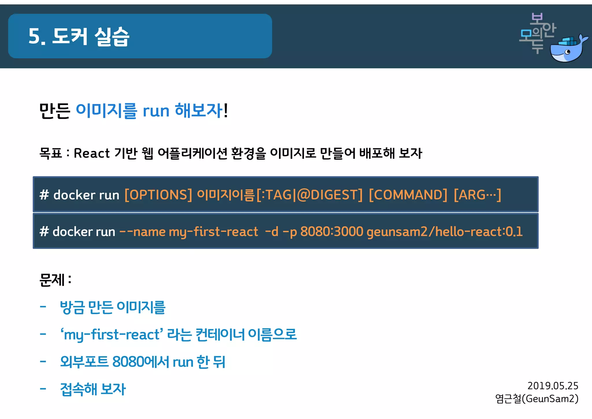 2019.05.25
염근철(GeunSam2)
5. 도커 실습
목표 : React 기반 웹 어플리케이션 환경을 이미지로 만들어 배포해 보자
만든 이미지를 run 해보자!
# docker run [OPTIONS] 이미지이름[:TAG|@DIGEST] [COMMAND] [ARG…]
# docker run –-name my-first-react -d –p 8080:3000 geunsam2/hello-react:0.1
문제 :
- 방금 만든 이미지를
- ‘my-first-react’ 라는 컨테이너 이름으로
- 외부포트 8080에서 run 한 뒤
- 접속해 보자
 