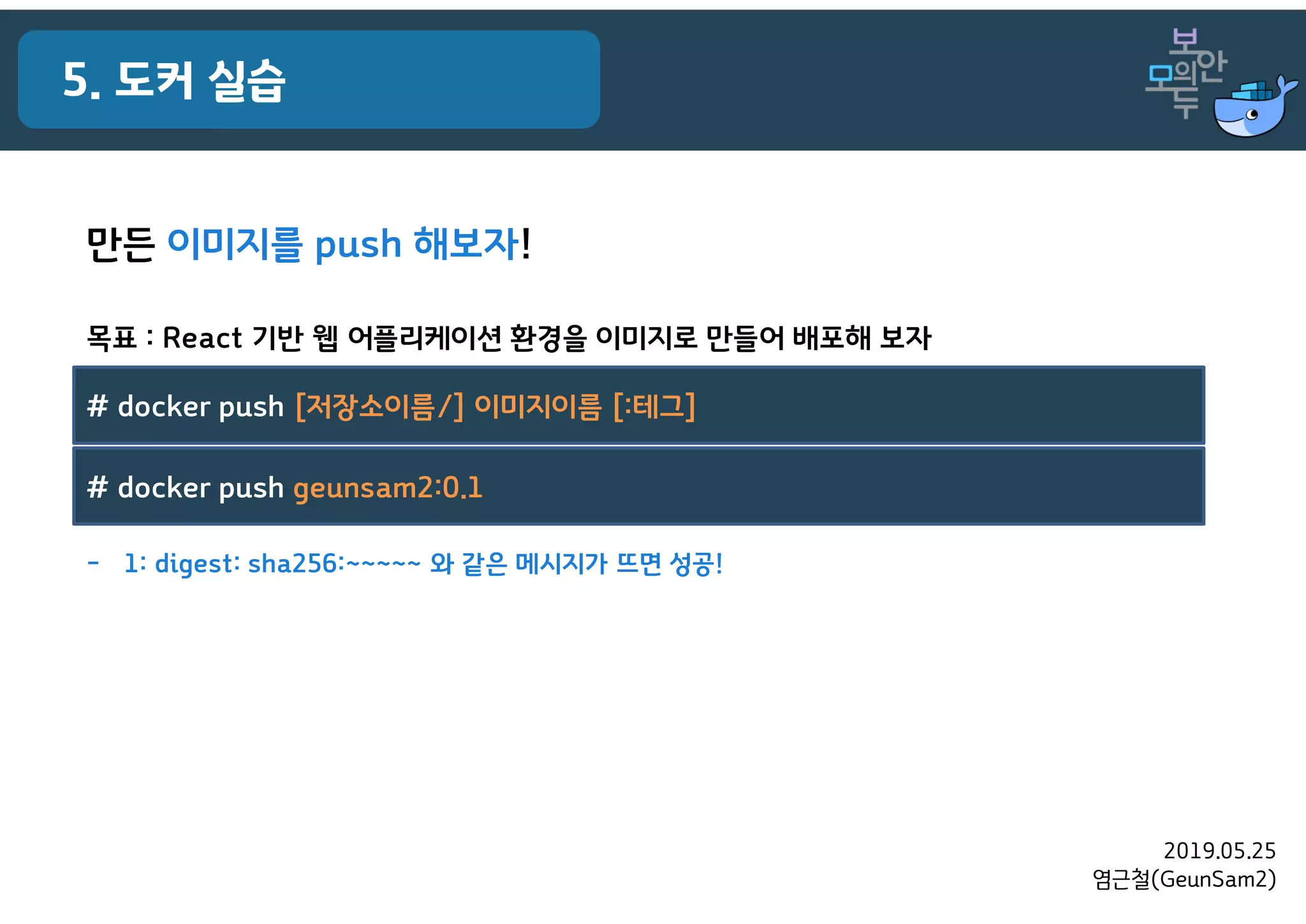 2019.05.25
염근철(GeunSam2)
5. 도커 실습
목표 : React 기반 웹 어플리케이션 환경을 이미지로 만들어 배포해 보자
만든 이미지를 push 해보자!
- 1: digest: sha256:~~~~~ 와 같은 메시지가 뜨면 성공!
# docker push [저장소이름/] 이미지이름 [:테그]
# docker push geunsam2:0.1
 