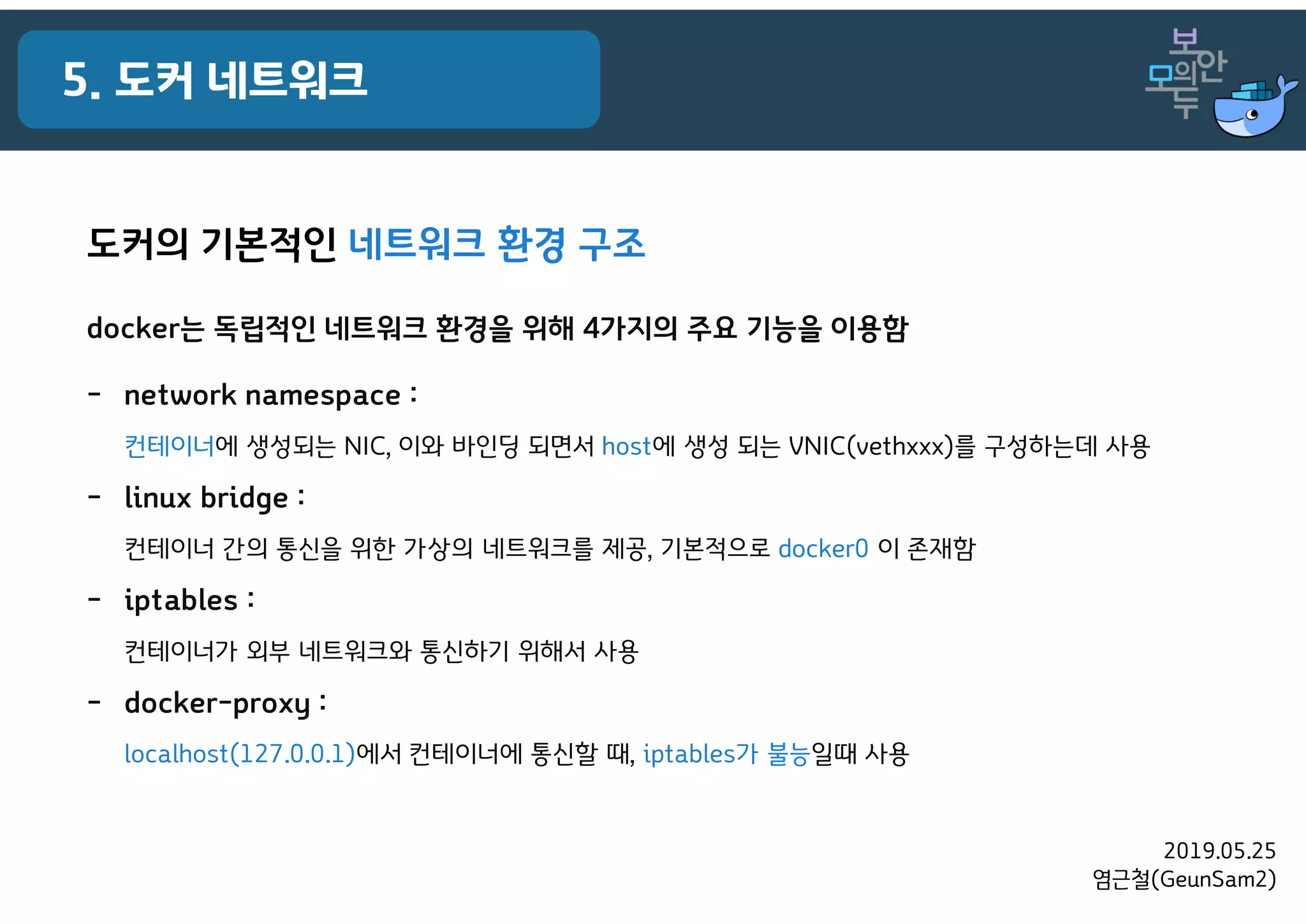 2019.05.25
염근철(GeunSam2)
5. 도커 네트워크
도커의 기본적인 네트워크 환경 구조
docker는 독립적인 네트워크 환경을 위해 4가지의 주요 기능을 이용함
- network namespace :
컨테이너에 생성되는 NIC, 이와 바인딩 되면서 host에 생성 되는 VNIC(vethxxx)를 구성하는데 사용
- linux bridge :
컨테이너 간의 통신을 위한 가상의 네트워크를 제공, 기본적으로 docker0 이 존재함
- iptables :
컨테이너가 외부 네트워크와 통신하기 위해서 사용
- docker-proxy :
localhost(127.0.0.1)에서 컨테이너에 통신할 때, iptables가 불능일때 사용
 