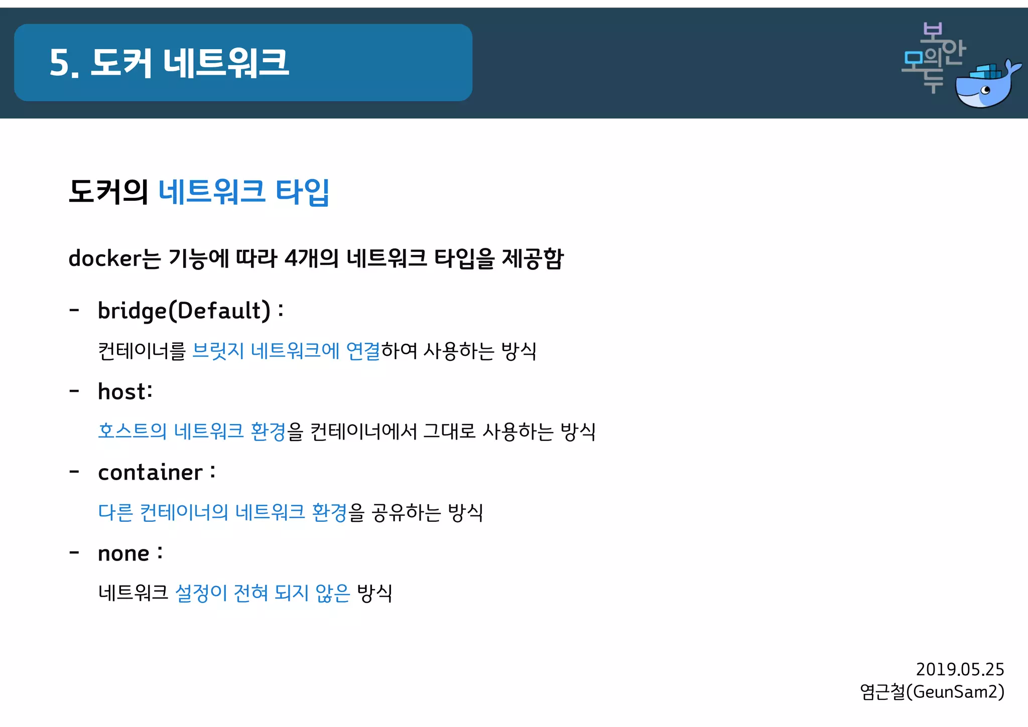 2019.05.25
염근철(GeunSam2)
5. 도커 네트워크
도커의 네트워크 타입
docker는 기능에 따라 4개의 네트워크 타입을 제공함
- bridge(Default) :
컨테이너를 브릿지 네트워크에 연결하여 사용하는 방식
- host:
호스트의 네트워크 환경을 컨테이너에서 그대로 사용하는 방식
- container :
다른 컨테이너의 네트워크 환경을 공유하는 방식
- none :
네트워크 설정이 전혀 되지 않은 방식
 