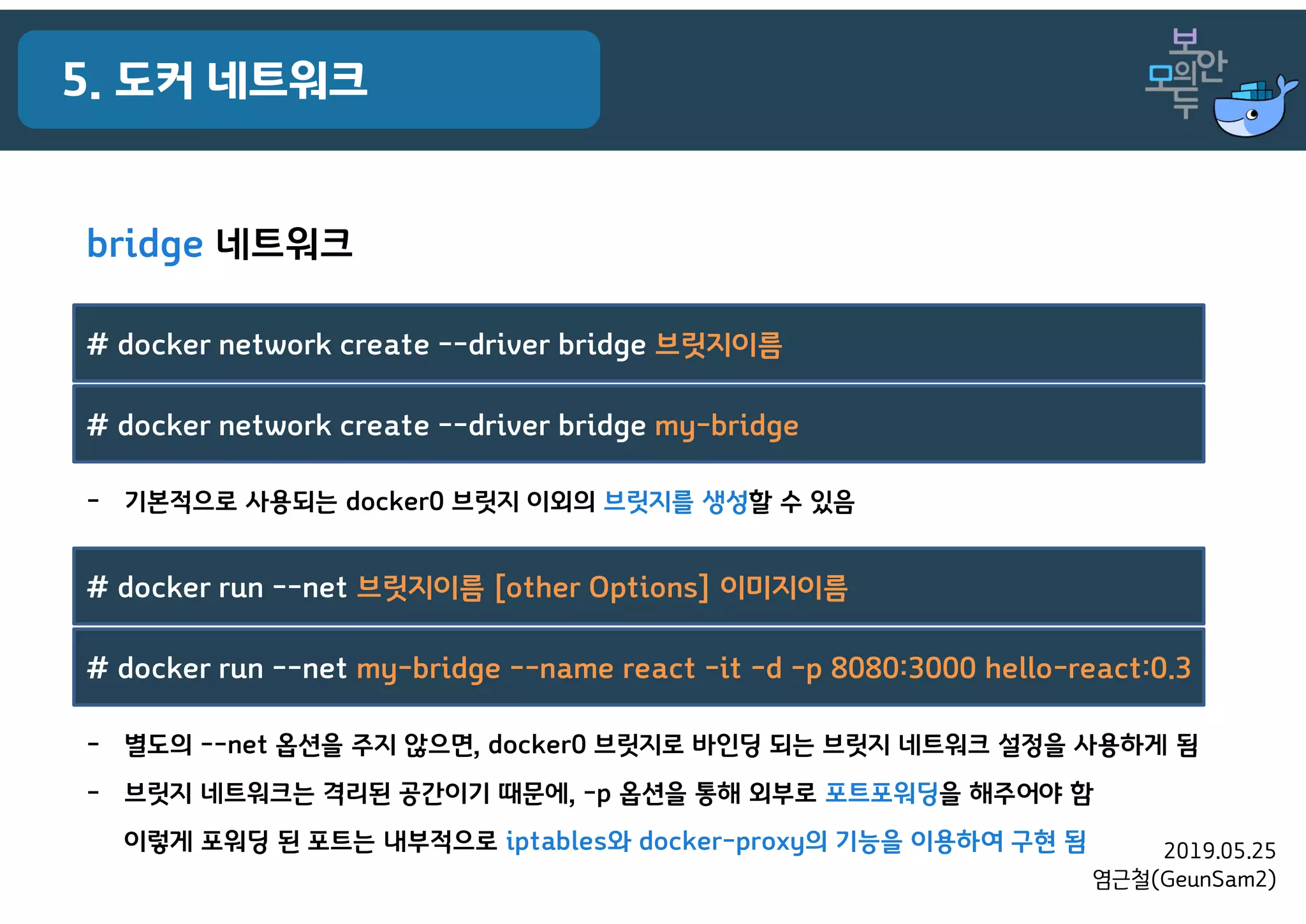 2019.05.25
염근철(GeunSam2)
5. 도커 네트워크
bridge 네트워크
- 기본적으로 사용되는 docker0 브릿지 이외의 브릿지를 생성할 수 있음
# docker network create --driver bridge 브릿지이름
# docker network create --driver bridge my-bridge
- 별도의 --net 옵션을 주지 않으면, docker0 브릿지로 바인딩 되는 브릿지 네트워크 설정을 사용하게 됨
- 브릿지 네트워크는 격리된 공간이기 때문에, -p 옵션을 통해 외부로 포트포워딩을 해주어야 함
이렇게 포워딩 된 포트는 내부적으로 iptables와 docker-proxy의 기능을 이용하여 구현 됨
# docker run --net 브릿지이름 [other Options] 이미지이름
# docker run --net my-bridge --name react -it -d -p 8080:3000 hello-react:0.3
 