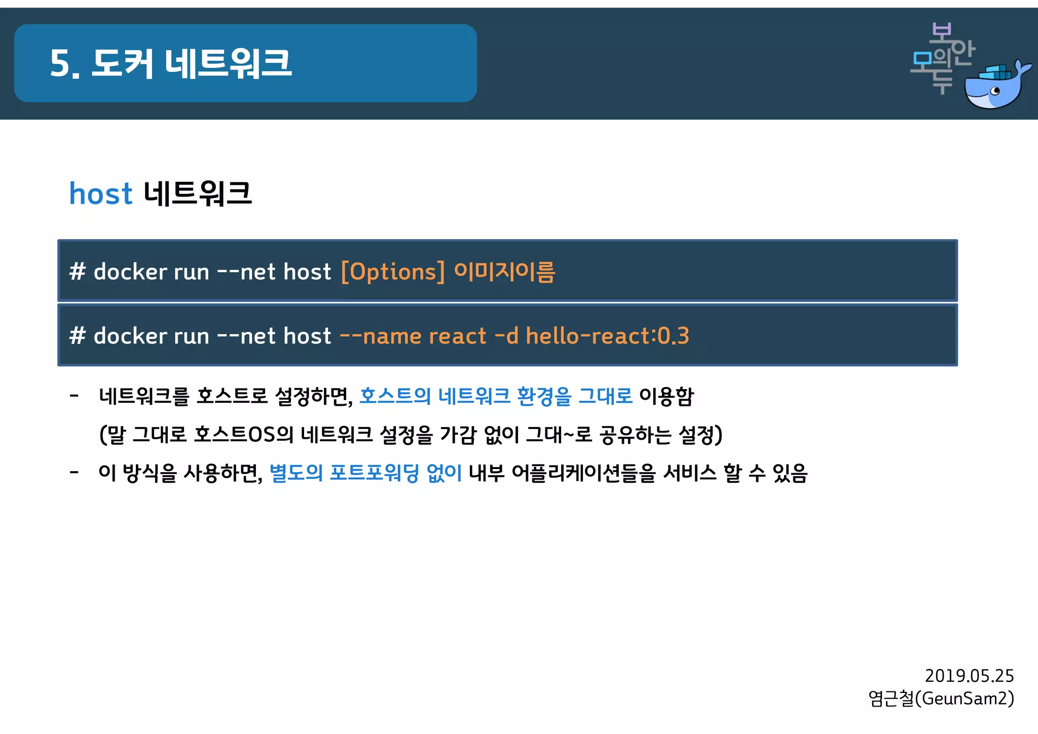 2019.05.25
염근철(GeunSam2)
5. 도커 네트워크
host 네트워크
- 네트워크를 호스트로 설정하면, 호스트의 네트워크 환경을 그대로 이용함
(말 그대로 호스트OS의 네트워크 설정을 가감 없이 그대~로 공유하는 설정)
- 이 방식을 사용하면, 별도의 포트포워딩 없이 내부 어플리케이션들을 서비스 할 수 있음
# docker run --net host [Options] 이미지이름
# docker run --net host --name react -d hello-react:0.3
 