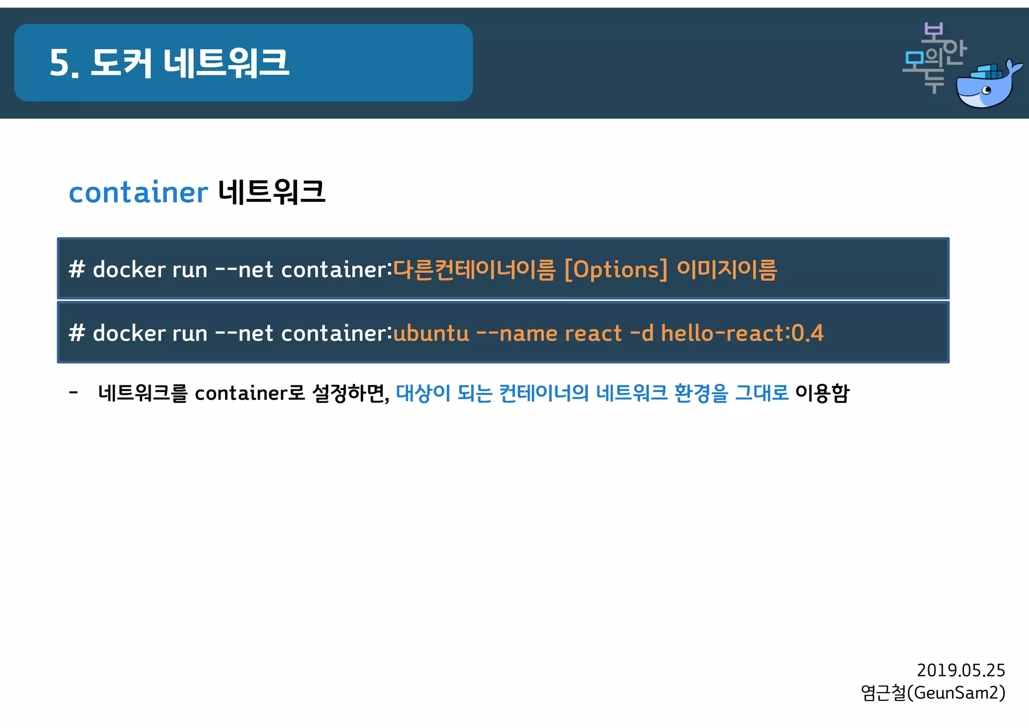 2019.05.25
염근철(GeunSam2)
5. 도커 네트워크
container 네트워크
- 네트워크를 container로 설정하면, 대상이 되는 컨테이너의 네트워크 환경을 그대로 이용함
# docker run --net container:다른컨테이너이름 [Options] 이미지이름
# docker run --net container:ubuntu --name react -d hello-react:0.4
 