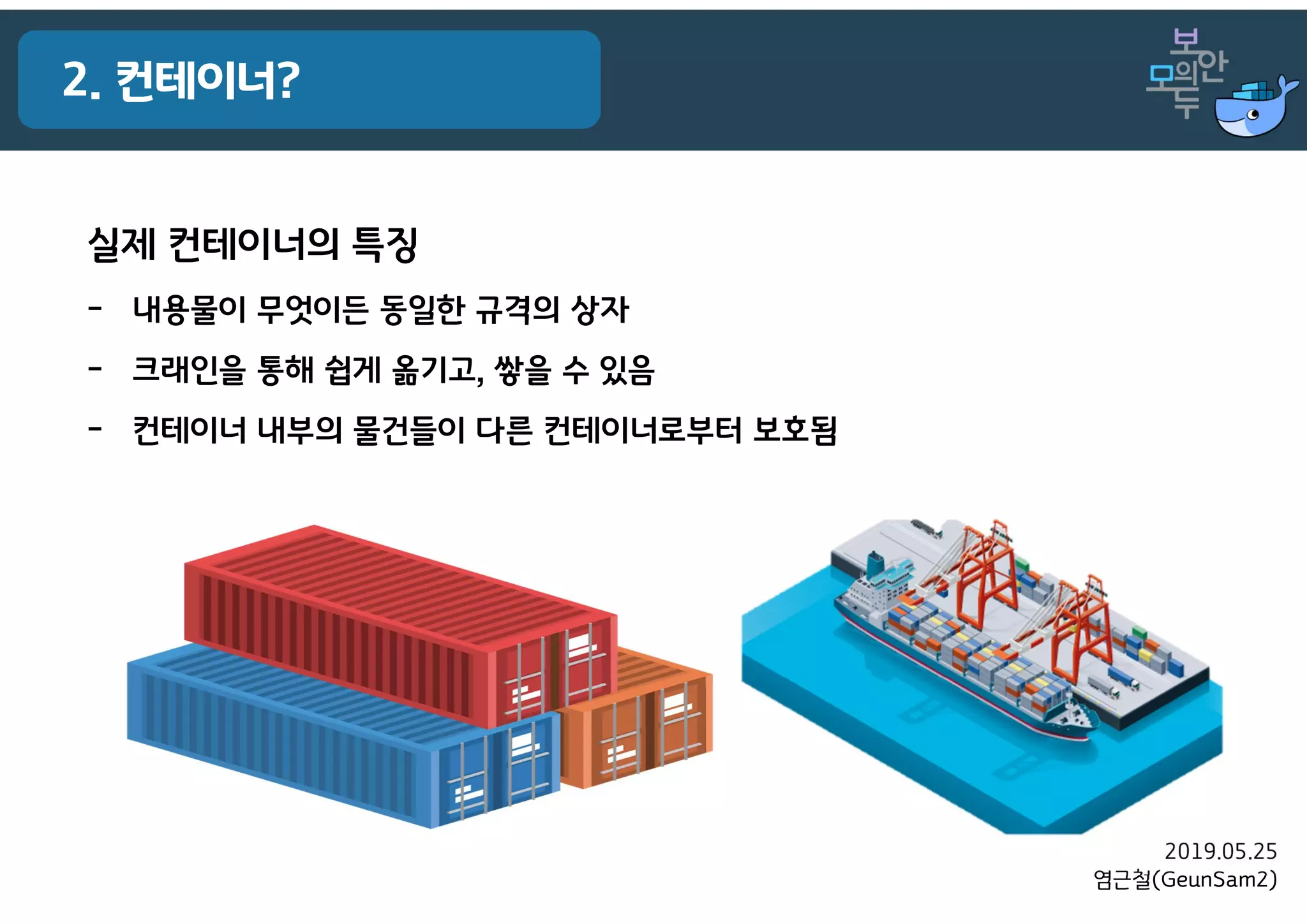 2019.05.25
염근철(GeunSam2)
2. 컨테이너?
실제 컨테이너의 특징
- 내용물이 무엇이든 동일한 규격의 상자
- 크래인을 통해 쉽게 옮기고, 쌓을 수 있음
- 컨테이너 내부의 물건들이 다른 컨테이너로부터 보호됨
 