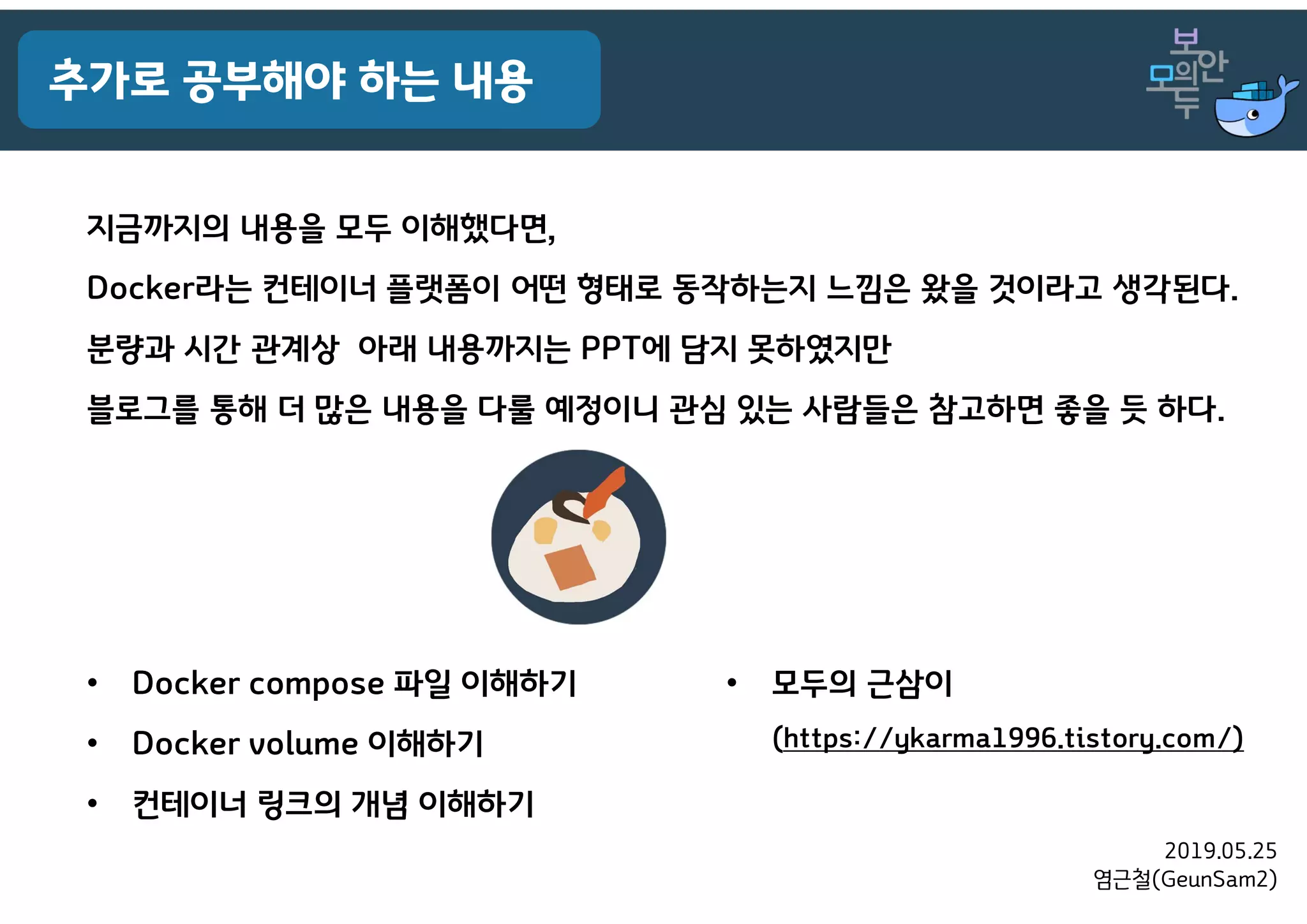 2019.05.25
염근철(GeunSam2)
추가로 공부해야 하는 내용
지금까지의 내용을 모두 이해했다면,
Docker라는 컨테이너 플랫폼이 어떤 형태로 동작하는지 느낌은 왔을 것이라고 생각된다.
분량과 시간 관계상 아래 내용까지는 PPT에 담지 못하였지만
블로그를 통해 더 많은 내용을 다룰 예정이니 관심 있는 사람들은 참고하면 좋을 듯 하다.
• Docker compose 파일 이해하기
• Docker volume 이해하기
• 컨테이너 링크의 개념 이해하기
• 모두의 근삼이
(https://ykarma1996.tistory.com/)
 