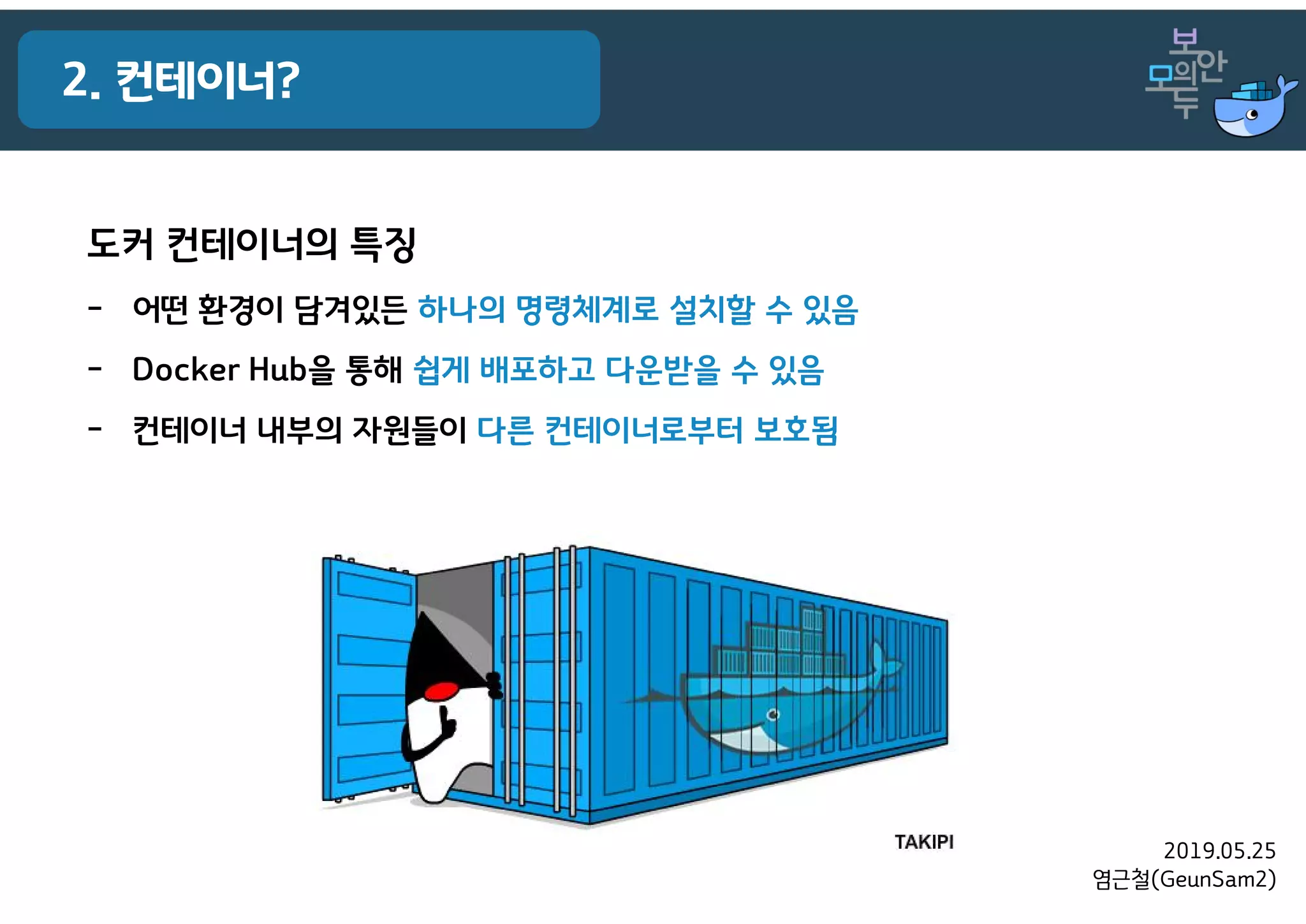 2019.05.25
염근철(GeunSam2)
2. 컨테이너?
도커 컨테이너의 특징
- 어떤 환경이 담겨있든 하나의 명령체계로 설치할 수 있음
- Docker Hub을 통해 쉽게 배포하고 다운받을 수 있음
- 컨테이너 내부의 자원들이 다른 컨테이너로부터 보호됨
 
