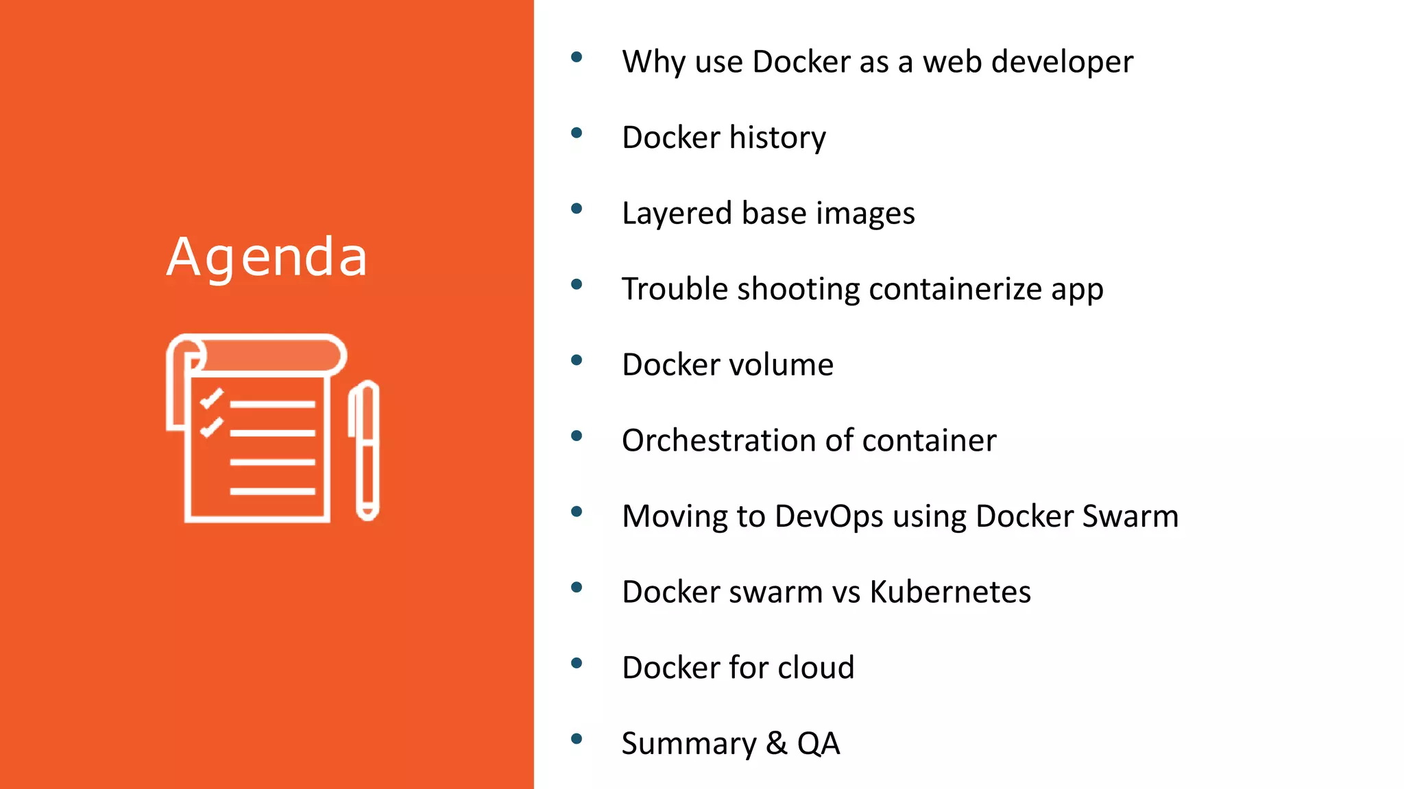 Agenda
• Why use Docker as a web developer
• Docker history
• Layered base images
• Trouble shooting containerize app
• Docker volume
• Orchestration of container
• Moving to DevOps using Docker Swarm
• Docker swarm vs Kubernetes
• Docker for cloud
• Summary & QA
 