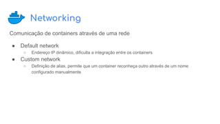 Networking
Comunicação de containers através de uma rede
● Default network
○ Endereço IP dinâmico, dificulta a integração entre os containers
● Custom network
○ Definição de alias, permite que um container reconheça outro através de um nome
configurado manualmente
 