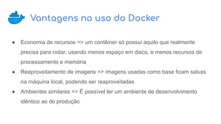 Vantagens no uso do Docker
● Economia de recursos => um contêiner só possui aquilo que realmente
precisa para rodar, usando menos espaço em disco, e menos recursos de
processamento e memória
● Reaproveitamento de imagens => imagens usadas como base ficam salvas
na máquina local, podendo ser reaproveitadas
● Ambientes similares => É possível ter um ambiente de desenvolvimento
idêntico ao de produção
 