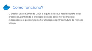Como funciona?
O Docker usa o Kernel do Linux e alguns dos seus recursos para isolar
processos, permitindo a execução de cada contêiner de maneira
independente e permitindo melhor utilização da infraestrutura de maneira
segura
 