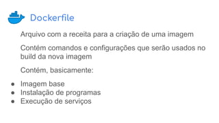 Dockerﬁle
Arquivo com a receita para a criação de uma imagem
Contém comandos e configurações que serão usados no
build da nova imagem
Contém, basicamente:
● Imagem base
● Instalação de programas
● Execução de serviços
 