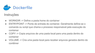 Dockerﬁle
Instruções
● WORKDIR -> Define a pasta home do container
● ENTRYPOINT -> Ponto de entrada do container. Geralmente define-se o
comando ou script que chama o processo responsável pela execução do
container
● COPY -> Copia arquivos de uma pasta local para uma pasta dentro do
container
● VOLUME -> Cria uma pasta local para receber arquivos gerados dentro do
contêiner
 