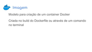 Imagem
Modelo para criação de um container Docker
Criada no build do Dockerfile ou através de um comando
no terminal
 