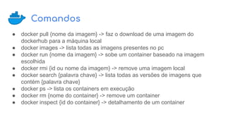 Comandos
● docker pull {nome da imagem} -> faz o download de uma imagem do
dockerhub para a máquina local
● docker images -> lista todas as imagens presentes no pc
● docker run {nome da imagem} -> sobe um container baseado na imagem
escolhida
● docker rmi {id ou nome da imagem} -> remove uma imagem local
● docker search {palavra chave} -> lista todas as versões de imagens que
contém {palavra chave}
● docker ps -> lista os containers em execução
● docker rm {nome do container} -> remove um container
● docker inspect {id do container} -> detalhamento de um container
 