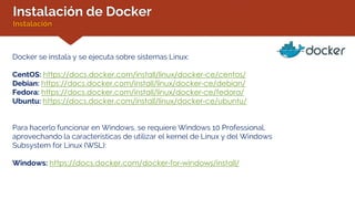 Instalación de Docker
Instalación
Docker se instala y se ejecuta sobre sistemas Linux:
CentOS: https://docs.docker.com/install/linux/docker-ce/centos/
Debian: https://docs.docker.com/install/linux/docker-ce/debian/
Fedora: https://docs.docker.com/install/linux/docker-ce/fedora/
Ubuntu: https://docs.docker.com/install/linux/docker-ce/ubuntu/
Para hacerlo funcionar en Windows, se requiere Windows 10 Professional,
aprovechando la características de utilizar el kernel de Linux y del Windows
Subsystem for Linux (WSL):
Windows: https://docs.docker.com/docker-for-windows/install/
 