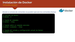 Instalación de Docker
Comandos iniciales
Desde la consola de comandos se pueden ejecutar los comandos Docker:
// Versión de docker
$ docker –v
// Ayuda de comandos
$ docker --help
// Ayuda sobre un comando concreto
$ docker <comando> --help
// Ayuda del estado y configuración actual de Docker
$ docker info
 