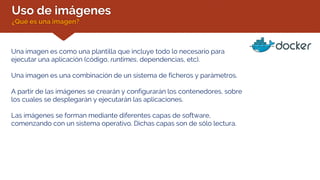 Uso de imágenes
¿Qué es una imagen?
Una imagen es como una plantilla que incluye todo lo necesario para
ejecutar una aplicación (código, runtimes, dependencias, etc).
Una imagen es una combinación de un sistema de ficheros y parámetros.
A partir de las imágenes se crearán y configurarán los contenedores, sobre
los cuales se desplegarán y ejecutarán las aplicaciones.
Las imágenes se forman mediante diferentes capas de software,
comenzando con un sistema operativo. Dichas capas son de sólo lectura.
 