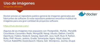 Uso de imágenes
Imágenes oficiales
Docker provee un repositorio público general de imágenes generadas por
fabricantes de software. En este repositorio podemos encontrar multitud de
imágenes para una gran cantidad de proyectos software:
https://hub.docker.com/
Algunas de las imágenes más populares son: PostgreSQL, MySQL, MariaDB,
Couchbase, Cassandra, Redis, MongoDB, Neo4j, Ubuntu, Debian, CentOS,
OpenSuse, Fedora, NodeJS, Golang, OpenJDK, Java, Swift, Rust, R, Python,
Ruby, PHP, Maven, Jenkins, Gradle, Sonarqube, Nginx, httpd, Apache,
Tomcat, RabbitMQ, ElasticSearch, Kibana, Solr, Wordpress, Joomla, Drupal
 