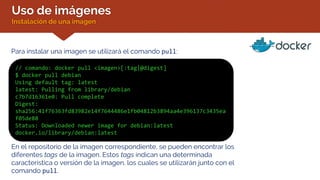 Uso de imágenes
Instalación de una imagen
Para instalar una imagen se utilizará el comando pull:
// comando: docker pull <imagen>[:tag|@digest]
$ docker pull debian
Using default tag: latest
latest: Pulling from library/debian
c7b7d16361e0: Pull complete
Digest:
sha256:41f76363fd83982e14f7644486e1fb04812b3894aa4e396137c3435ea
f05de88
Status: Downloaded newer image for debian:latest
docker.io/library/debian:latest
En el repositorio de la imagen correspondiente, se pueden encontrar los
diferentes tags de la imagen. Estos tags indican una determinada
característica o versión de la imagen, los cuales se utilizarán junto con el
comando pull.
 