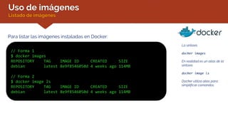 Uso de imágenes
Listado de imágenes
Para listar las imágenes instaladas en Docker:
// Forma 1
$ docker images
REPOSITORY TAG IMAGE ID CREATED SIZE
debian latest 8e9f8546050d 4 weeks ago 114MB
// Forma 2
$ docker image ls
REPOSITORY TAG IMAGE ID CREATED SIZE
debian latest 8e9f8546050d 4 weeks ago 114MB
La sintaxis
docker images
En realidad es un alias de la
sintaxis
docker image ls
Docker utiliza alias para
simplificar comandos.
 