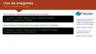 Uso de imágenes
Información de una imagen
Para conocer la historia de una imagen específica instalada:
// sintaxis: docker image history –H <imagen|id imagen>
$ docker image history –H debian
Para obtener información detallada de la imagen:
// sintaxis: docker image inspect <imagen|id imagen>
$ docker image inspect debian
Podemos usar un alias para
simplificar el parámetro
inspect. Para ello, podemos
obviar el parámetro image:
docker inspect debian
Lo mismo ocurre con el
parámetro history:
docker history debian
 