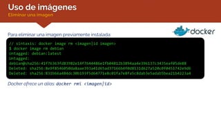 Uso de imágenes
Eliminar una imagen
Para eliminar una imagen previamente instalada:
// sintaxis: docker image rm <imagen|id imagen>
$ docker image rm debian
Untagged: debian:latest
Untagged:
debian@sha256:41f76363fd83982e14f7644486e1fb04812b3894aa4e396137c3435eaf05de88
Deleted: sha256:8e9f8546050da8aae393a41d65ad37166b4f0d8131d627a520c0f0451742e9d6
Deleted: sha256:831b66a484dc30b193f5d64771e8c01fa7e8fa5c8dab3e5adab5bea21b4223a4
Docker ofrece un alias: docker rmi <imagen|id>
 