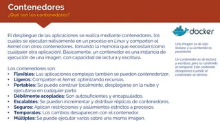 Contenedores
¿Qué son los contenedores?
El despliegue de las aplicaciones se realiza mediante contenedores, los
cuales se ejecutan nativamente en un proceso en Linux y comparten el
Kernel con otros contenedores, tomando la memoria que necesitan (como
cualquier otra aplicación). Básicamente, un contenedor es una instancia de
ejecución de una imagen, con capacidad de lectura y escritura.
Los contenedores son:
• Flexibles: Las aplicaciones complejas también se pueden contenederizar.
• Ligeros: Comparten el kernel, optimizando recursos.
• Portables: Se puede construir localmente, desplegarse en la nube y
ejecutarse en cualquier parte.
• Débilmente acoplados: Son autosuficientes y encapsulados.
• Escalables: Se pueden incrementar y distribuir réplicas de contenedores.
• Seguros: Aplican restricciones y aislamientos estrictos a procesos.
• Temporales: Los cambios desaparecen con el contenedor.
• Múltiples: Se puede ejecutar varios sobre una misma imagen.
Una imagen es de sólo
lectura, y su contenido es
persistente.
Un contenedor es de lectura
y escritura, pero su contenido
es temporal. Este contenido
desaparece cuando el
contenedor se elimina.
 