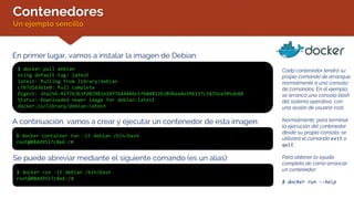 Contenedores
Un ejemplo sencillo
En primer lugar, vamos a instalar la imagen de Debian:
$ docker pull debian
Using default tag: latest
latest: Pulling from library/debian
c7b7d16361e0: Pull complete
Digest: sha256:41f76363fd83982e14f7644486e1fb04812b3894aa4e396137c3435eaf05de88
Status: Downloaded newer image for debian:latest
docker.io/library/debian:latest
A continuación, vamos a crear y ejecutar un contenedor de esta imagen:
$ docker container run -it debian /bin/bash
root@084d9517c8e6:/#
Cada contenedor tendrá su
propio comando de arranque,
normalmente a una consola
de comandos. En el ejemplo,
se arranca una consola bash
del sistema operativo, con
una sesión de usuario root.
Normalmente, para terminar
la ejecución del contenedor
desde su propia consola, se
utilizará el comando exit o
quit.
Para obtener la ayuda
completa de cómo arrancar
un contenedor:
$ docker run --help
Se puede abreviar mediante el siguiente comando (es un alias):
$ docker run -it debian /bin/bash
root@084d9517c8e6:/#
 