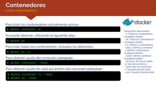 Contenedores
Listar contenedores
Para listar los contenedores actualmente activos:
$ docker ps
Para listar todos los contenedores, incluidos los detenidos:
$ docker ps -a
Se puede abreviar, utilizando el siguiente alias:
$ docker container ls
Para obtener ayuda del comando container:
$ docker container ls --help
$ docker ps --help
Parámetros interesantes:
- a: Todos los contenedores
(cualquier estado)
- all: Todos los contenedores
(cualquier estado)
-n 5: Últimos 5 contenedores
--last 5: Últimos 5 contened.
-l: Últimos contenedores
(cualquier estado)
--latest: Últimos contened.
(cualquier estado)
--no-trunc: Sin trucar salida
-q: Sólo ids numéricos
--quiet: Sólo ids numéricos
-s: Visualiza tamaño total
--size: Visualiza tamaño total
$ docker container --help
Para obtener ayuda de cada parámetro del comando container:
 