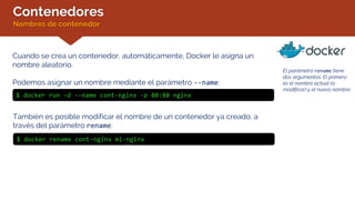 Contenedores
Nombres de contenedor
Cuando se crea un contenedor, automáticamente, Docker le asigna un
nombre aleatorio.
Podemos asignar un nombre mediante el parámetro --name:
$ docker run –d --name cont-nginx -p 80:80 nginx
También es posible modificar el nombre de un contenedor ya creado, a
través del parámetro rename:
El parámetro rename tiene
dos argumentos. El primero
es el nombre actual (a
modificar) y el nuevo nombre.
$ docker rename cont-nginx mi-nginx
 