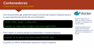 Contenedores
Copiar archivos a un contenedor
Con el parámetro cp podemos copiar archivos de nuestra máquina local a
la ruta especificada dentro de un contenedor:
$ echo "Hola, mundo" > index.html
$ docker cp index.html mi-nginx:/usr/share/nginx/html
El primer argumento se
refiere al archivo o archivos
de origen, y el segundo a la
ruta de destino.
Cuando especificamos el
nombre del contenedor,
seguido de dos puntos (:), nos
referimos al contenedor de
Docker.
$ docker cp mi-nginx:/usr/share/nginx/html/50x.html .
Para copiar un archivo desde el contenedor a nuestra máquina:
El punto se refiere al directorio actual en nuestra máquina.
 