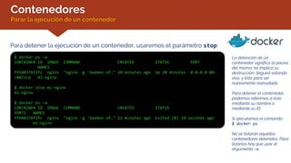 Contenedores
Parar la ejecución de un contenedor
Para detener la ejecución de un contenedor, usaremos el parámetro stop:
$ docker ps –a
CONTAINER ID IMAGE COMMAND CREATED STATUS PORT
NAMES
ffb40376f2fc nginx "nginx -g 'daemon of…" 20 minutes ago Up 20 minutes 0.0.0.0:80-
>80/tcp mi-nginx
$ docker stop mi-nginx
mi-nginx
$ docker ps –a
CONTAINER ID IMAGE COMMAND CREATED STATUS
PORTS NAMES
ffb40376f2fc nginx "nginx -g 'daemon of…" 22 minutes ago Exited (0) 14 seconds ago
mi-nginx
La detención de un
contenedor significa la pausa
del mismo; no implica su
destrucción. Seguirá estando
vivo, y listo para ser
nuevamente reanudado.
Para detener el contenedor,
podemos referirnos a éste
mediante su nombre o
mediante su ID.
Si ejecutamos el comando:
$ docker ps
No se listarán aquellos
contenedores detenidos. Para
listarlos hay que usar el
argumento -a
 