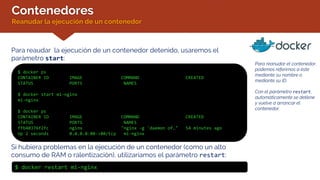 Contenedores
Reanudar la ejecución de un contenedor
Para reaudar la ejecución de un contenedor detenido, usaremos el
parámetro start:
$ docker ps
CONTAINER ID IMAGE COMMAND CREATED
STATUS PORTS NAMES
$ docker start mi-nginx
mi-nginx
$ docker ps
CONTAINER ID IMAGE COMMAND CREATED
STATUS PORTS NAMES
ffb40376f2fc nginx "nginx -g 'daemon of…" 54 minutes ago
Up 2 seconds 0.0.0.0:80->80/tcp mi-nginx
Para reanudar el contenedor,
podemos referirnos a éste
mediante su nombre o
mediante su ID.
Con el parámetro restart,
automáticamente se detiene
y vuelve a arrancar el
contenedor.
Si hubiera problemas en la ejecución de un contenedor (como un alto
consumo de RAM o ralentización), utilizaríamos el parámetro restart:
$ docker restart mi-nginx
 