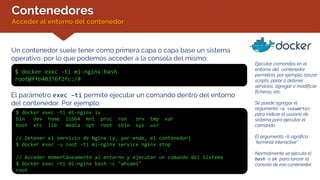 Contenedores
Acceder al entorno del contenedor
Un contenedor suele tener como primera capa o capa base un sistema
operativo, por lo que podemos acceder a la consola del mismo:
$ docker exec -ti mi-nginx bash
root@ffb40376f2fc:/#
Ejecutar comandos en el
entorno del contenedor
permitiría, por ejemplo, lanzar
scripts, parar o detener
servicios, agregar o modificar
ficheros, etc.
Se puede agregar el
argumento –u <usuario>
para indicar el usuario de
sistema para ejecutar el
comando.
El argumento –ti significa
“terminal interactive”.
Normalmente se ejecuta el
bash o sh para lanzar la
consola de ese contenedor.
El parámetro exec –ti permite ejecutar un comando dentro del entorno
del contenedor. Por ejemplo:
$ docker exec -ti mi-nginx ls
bin dev home lib64 mnt proc run srv tmp var
boot etc lib media opt root sbin sys usr
// Detener el servicio de Nginx (y, por ende, el contenedor)
$ docker exec -u root -ti mi-nginx service nginx stop
// Acceder momentáneamente al entorno y ejecutar un comando del Sistema
$ docker exec –ti mi-nginx bash –c "whoami"
root
 