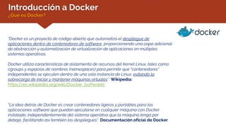 Introducción a Docker
¿Qué es Docker?
“Docker es un proyecto de código abierto que automatiza el despliegue de
aplicaciones dentro de contenedores de software, proporcionando una capa adicional
de abstracción y automatización de virtualización de aplicaciones en múltiples
sistemas operativos.
Docker utiliza características de aislamiento de recursos del kernel Linux, tales como
cgroups y espacios de nombres (namespaces) para permitir que "contenedores"
independientes se ejecuten dentro de una sola instancia de Linux, evitando la
sobrecarga de iniciar y mantener máquinas virtuales”. Wikipedia:
https://es.wikipedia.org/wiki/Docker_(software)
“La idea detrás de Docker es crear contenedores ligeros y portables para las
aplicaciones software que puedan ejecutarse en cualquier máquina con Docker
instalado, independientemente del sistema operativo que la máquina tenga por
debajo, facilitando así también los despliegues”. Documentación oficial de Docker
 