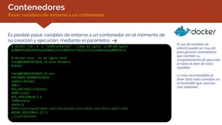 Contenedores
Pasar variables de entorno a un contenedor
Es posible pasar variables de entorno a un contenedor en el momento de
su creación y ejecución, mediante el parámetro -e:
$ docker run -d -e "nombre=Rafael" --name mi-nginx -p:80:80 nginx
82804f423029965ba12b86022f672d09f6e739632c727ceaa06a41aa0001d57e
$ docker exec -ti mi-nginx bash
root@82804f423029:/# echo $nombre
Rafael
root@82804f423029:/# env
HOSTNAME=82804f423029
nombre=Rafael
PWD=/
PKG_RELEASE=1~buster
HOME=/root
NJS_VERSION=0.3.6
TERM=xterm
SHLVL=1
PATH=/usr/local/sbin:/usr/local/bin:/usr/sbin:/usr/bin:/sbin:/bin
NGINX_VERSION=1.17.5
_=/usr/bin/env
El uso de variables de
entorno puede ser muy útil
para generar contenedores
que cambien su
comportamiento de ejecución
en base al valor de estas
variables.
Lo más recomendable es
tener listas estas variables en
el Dockerfile (que veremos
más adelante).
 