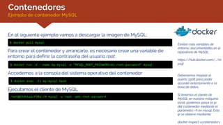 Contenedores
Ejemplo de contenedor MySQL
En el siguiente ejemplo vamos a descargar la imagen de MySQL:
$ docker pull mysql
Existen más variables de
entorno, documentadas en el
repositorio de MySQL:
https://hub.docker.com/_/m
ysql
Deberíamos mapear el
puerto 3306 para poder
acceder externamente a la
base de datos.
Si tenemos el cliente de
MySQL en nuestra máquina
local, podemos pasar la ip
del contenedor mediante el
parámetro –h en mysql. Esta
ip se obtiene mediante:
docker inspect <contenedor>
Para crear el contenedor y arrancarlo, es necesario crear una variable de
entorno para definir la contraseña del usuario root:
$ docker run -d --name my-mysql -e "MYSQL_ROOT_PASSWORD=mi-root-password" mysql
Accedemos a la consola del sistema operativo del contenedor:
$ docker exec -ti my-mysql bash
Ejecutamos el cliente de MySQL:
root@d3d61a1cf30a:/# mysql -u root –pmi-root-password
 